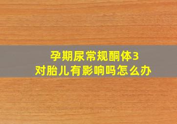 孕期尿常规酮体3 对胎儿有影响吗怎么办